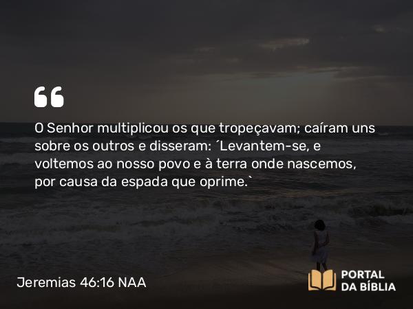 Jeremias 46:16 NAA - O Senhor multiplicou os que tropeçavam; caíram uns sobre os outros e disseram: ‘Levantem-se, e voltemos ao nosso povo e à terra onde nascemos, por causa da espada que oprime.’