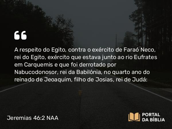 Jeremias 46:2-26 NAA - A respeito do Egito, contra o exército de Faraó Neco, rei do Egito, exército que estava junto ao rio Eufrates em Carquemis e que foi derrotado por Nabucodonosor, rei da Babilônia, no quarto ano do reinado de Jeoaquim, filho de Josias, rei de Judá: