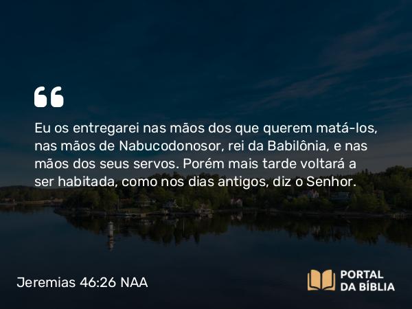 Jeremias 46:26 NAA - Eu os entregarei nas mãos dos que querem matá-los, nas mãos de Nabucodonosor, rei da Babilônia, e nas mãos dos seus servos. Porém mais tarde voltará a ser habitada, como nos dias antigos, diz o Senhor.