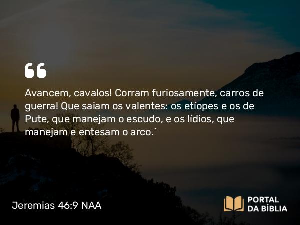 Jeremias 46:9 NAA - Avancem, cavalos! Corram furiosamente, carros de guerra! Que saiam os valentes: os etíopes e os de Pute, que manejam o escudo, e os lídios, que manejam e entesam o arco.