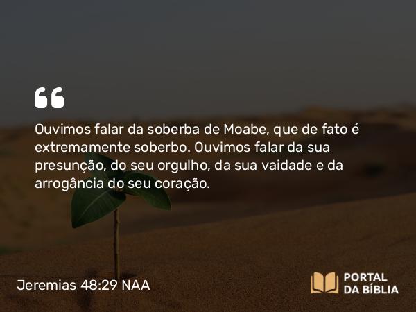 Jeremias 48:29 NAA - Ouvimos falar da soberba de Moabe, que de fato é extremamente soberbo. Ouvimos falar da sua presunção, do seu orgulho, da sua vaidade e da arrogância do seu coração.