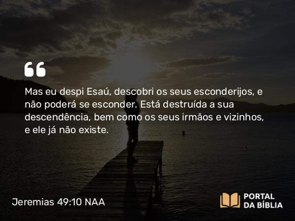 Jeremias 49:10 NAA - Mas eu despi Esaú, descobri os seus esconderijos, e não poderá se esconder. Está destruída a sua descendência, bem como os seus irmãos e vizinhos, e ele já não existe.