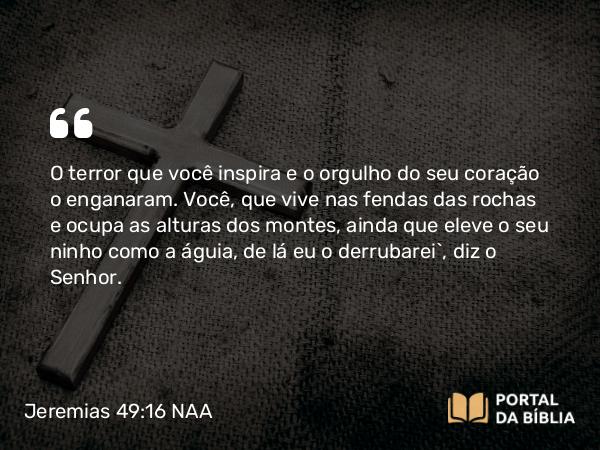 Jeremias 49:16 NAA - O terror que você inspira e o orgulho do seu coração o enganaram. Você, que vive nas fendas das rochas e ocupa as alturas dos montes, ainda que eleve o seu ninho como a águia, de lá eu o derrubarei