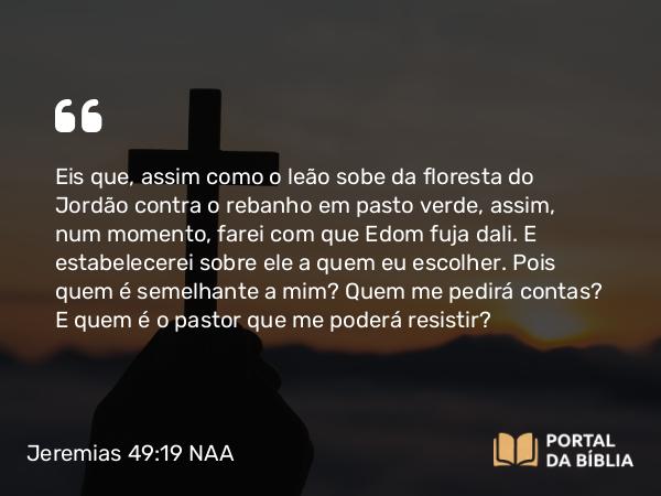 Jeremias 49:19 NAA - Eis que, assim como o leão sobe da floresta do Jordão contra o rebanho em pasto verde, assim, num momento, farei com que Edom fuja dali. E estabelecerei sobre ele a quem eu escolher. Pois quem é semelhante a mim? Quem me pedirá contas? E quem é o pastor que me poderá resistir?