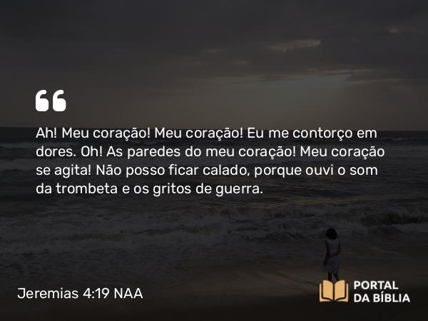 Jeremias 4:19 NAA - Ah! Meu coração! Meu coração! Eu me contorço em dores. Oh! As paredes do meu coração! Meu coração se agita! Não posso ficar calado, porque ouvi o som da trombeta e os gritos de guerra.