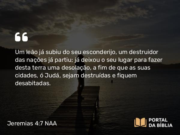 Jeremias 4:7 NAA - Um leão já subiu do seu esconderijo, um destruidor das nações já partiu; já deixou o seu lugar para fazer desta terra uma desolação, a fim de que as suas cidades, ó Judá, sejam destruídas e fiquem desabitadas.