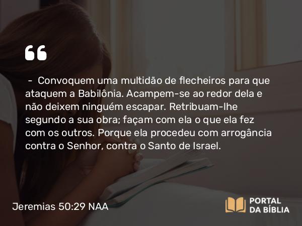 Jeremias 50:29 NAA - — Convoquem uma multidão de flecheiros para que ataquem a Babilônia. Acampem-se ao redor dela e não deixem ninguém escapar. Retribuam-lhe segundo a sua obra; façam com ela o que ela fez com os outros. Porque ela procedeu com arrogância contra o Senhor, contra o Santo de Israel.