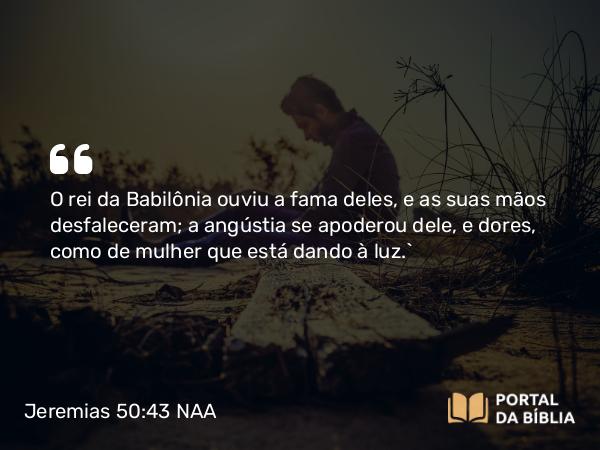 Jeremias 50:43 NAA - O rei da Babilônia ouviu a fama deles, e as suas mãos desfaleceram; a angústia se apoderou dele, e dores, como de mulher que está dando à luz.