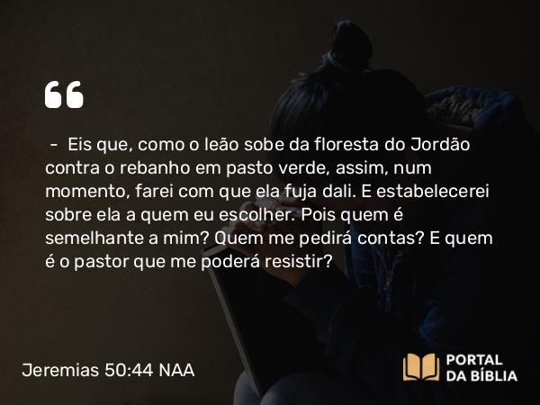 Jeremias 50:44-45 NAA - — Eis que, como o leão sobe da floresta do Jordão contra o rebanho em pasto verde, assim, num momento, farei com que ela fuja dali. E estabelecerei sobre ela a quem eu escolher. Pois quem é semelhante a mim? Quem me pedirá contas? E quem é o pastor que me poderá resistir?