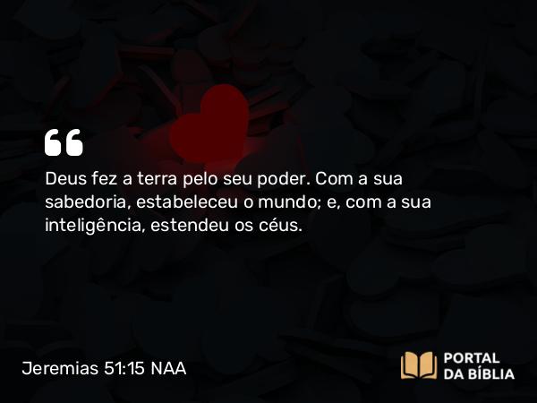 Jeremias 51:15 NAA - Deus fez a terra pelo seu poder. Com a sua sabedoria, estabeleceu o mundo; e, com a sua inteligência, estendeu os céus.