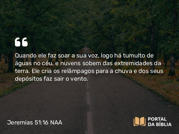 Jeremias 51:16 NAA - Quando ele faz soar a sua voz, logo há tumulto de águas no céu, e nuvens sobem das extremidades da terra. Ele cria os relâmpagos para a chuva e dos seus depósitos faz sair o vento.