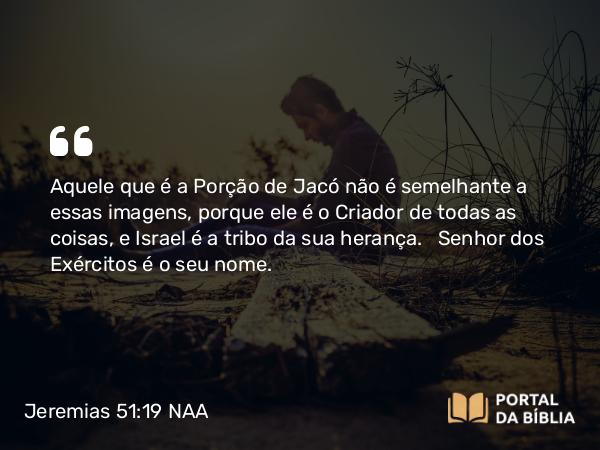 Jeremias 51:19 NAA - Aquele que é a Porção de Jacó não é semelhante a essas imagens, porque ele é o Criador de todas as coisas, e Israel é a tribo da sua herança. Senhor dos Exércitos é o seu nome.