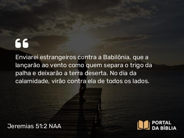 Jeremias 51:2 NAA - Enviarei estrangeiros contra a Babilônia, que a lançarão ao vento como quem separa o trigo da palha e deixarão a terra deserta. No dia da calamidade, virão contra ela de todos os lados.