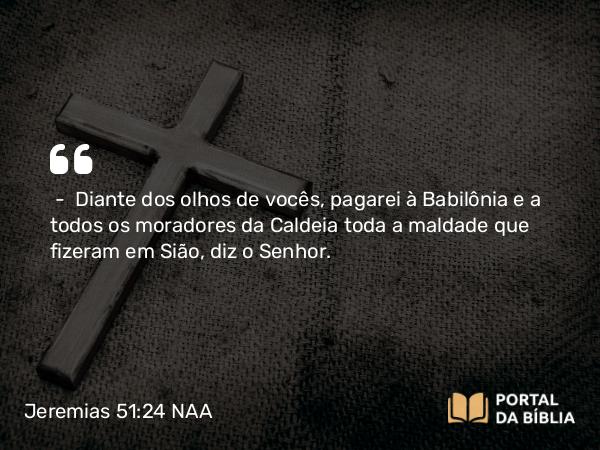 Jeremias 51:24 NAA - — Diante dos olhos de vocês, pagarei à Babilônia e a todos os moradores da Caldeia toda a maldade que fizeram em Sião, diz o Senhor.