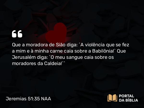 Jeremias 51:35 NAA - Que a moradora de Sião diga: ‘A violência que se fez a mim e à minha carne caia sobre a Babilônia!’ Que Jerusalém diga: ‘O meu sangue caia sobre os moradores da Caldeia!’