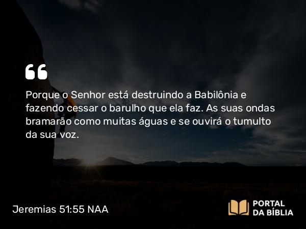 Jeremias 51:55 NAA - Porque o Senhor está destruindo a Babilônia e fazendo cessar o barulho que ela faz. As suas ondas bramarão como muitas águas e se ouvirá o tumulto da sua voz.