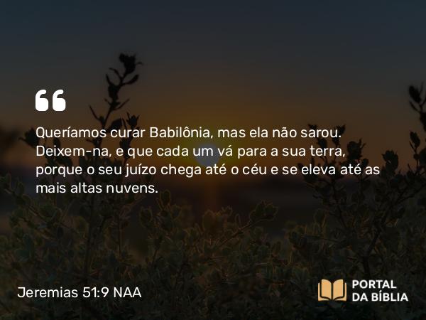 Jeremias 51:9 NAA - Queríamos curar Babilônia, mas ela não sarou. Deixem-na, e que cada um vá para a sua terra, porque o seu juízo chega até o céu e se eleva até as mais altas nuvens.