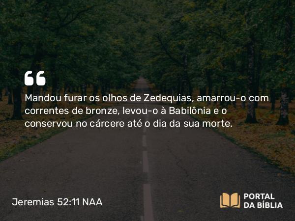 Jeremias 52:11 NAA - Mandou furar os olhos de Zedequias, amarrou-o com correntes de bronze, levou-o à Babilônia e o conservou no cárcere até o dia da sua morte.