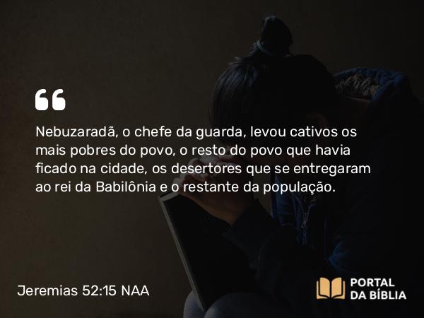 Jeremias 52:15 NAA - Nebuzaradã, o chefe da guarda, levou cativos os mais pobres do povo, o resto do povo que havia ficado na cidade, os desertores que se entregaram ao rei da Babilônia e o restante da população.