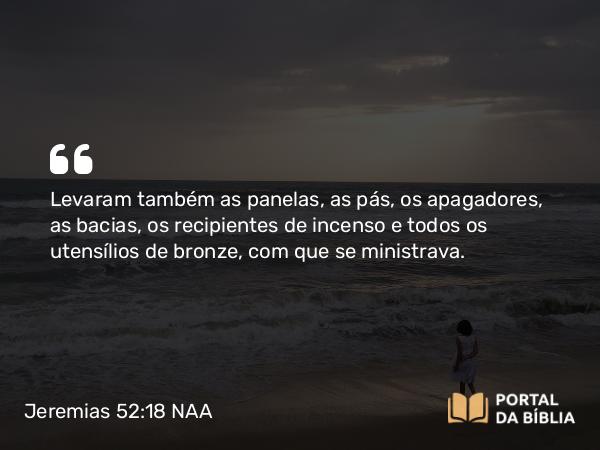 Jeremias 52:18 NAA - Levaram também as panelas, as pás, os apagadores, as bacias, os recipientes de incenso e todos os utensílios de bronze, com que se ministrava.