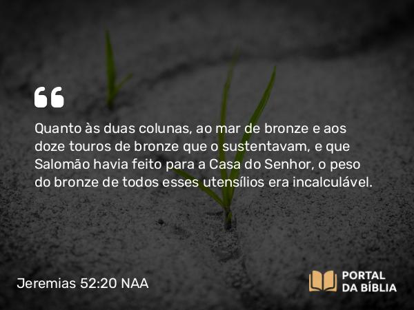 Jeremias 52:20-21 NAA - Quanto às duas colunas, ao mar de bronze e aos doze touros de bronze que o sustentavam, e que Salomão havia feito para a Casa do Senhor, o peso do bronze de todos esses utensílios era incalculável.