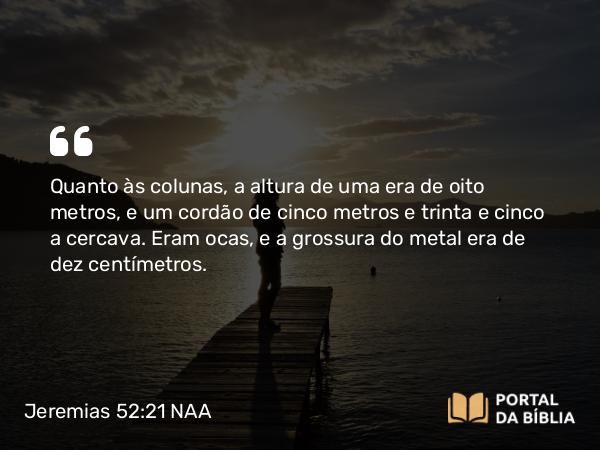 Jeremias 52:21 NAA - Quanto às colunas, a altura de uma era de oito metros, e um cordão de cinco metros e trinta e cinco a cercava. Eram ocas, e a grossura do metal era de dez centímetros.