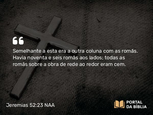 Jeremias 52:23 NAA - Semelhante a esta era a outra coluna com as romãs. Havia noventa e seis romãs aos lados; todas as romãs sobre a obra de rede ao redor eram cem.