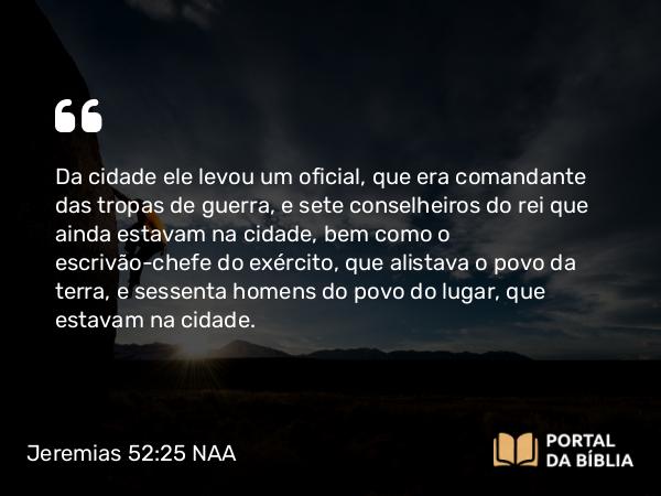 Jeremias 52:25 NAA - Da cidade ele levou um oficial, que era comandante das tropas de guerra, e sete conselheiros do rei que ainda estavam na cidade, bem como o escrivão-chefe do exército, que alistava o povo da terra, e sessenta homens do povo do lugar, que estavam na cidade.