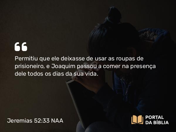 Jeremias 52:33 NAA - Permitiu que ele deixasse de usar as roupas de prisioneiro, e Joaquim passou a comer na presença dele todos os dias da sua vida.