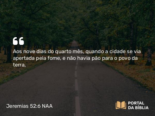 Jeremias 52:6 NAA - Aos nove dias do quarto mês, quando a cidade se via apertada pela fome, e não havia pão para o povo da terra,