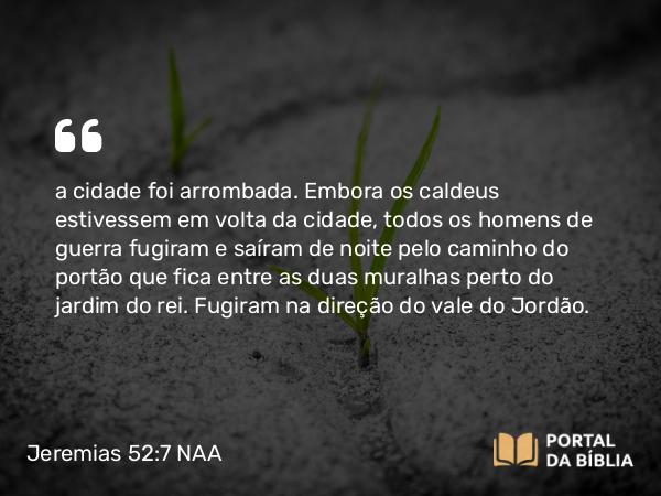 Jeremias 52:7 NAA - a cidade foi arrombada. Embora os caldeus estivessem em volta da cidade, todos os homens de guerra fugiram e saíram de noite pelo caminho do portão que fica entre as duas muralhas perto do jardim do rei. Fugiram na direção do vale do Jordão.