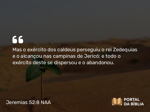 Jeremias 52:8 NAA - Mas o exército dos caldeus perseguiu o rei Zedequias e o alcançou nas campinas de Jericó; e todo o exército deste se dispersou e o abandonou.