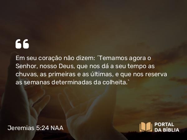 Jeremias 5:24 NAA - Em seu coração não dizem: ‘Temamos agora o Senhor, nosso Deus, que nos dá a seu tempo as chuvas, as primeiras e as últimas, e que nos reserva as semanas determinadas da colheita.’