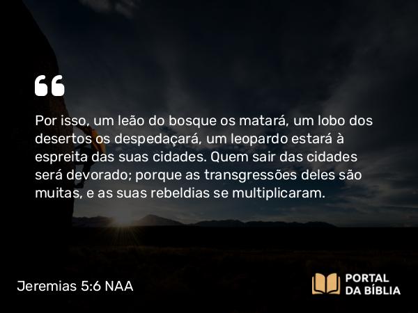 Jeremias 5:6 NAA - Por isso, um leão do bosque os matará, um lobo dos desertos os despedaçará, um leopardo estará à espreita das suas cidades. Quem sair das cidades será devorado; porque as transgressões deles são muitas, e as suas rebeldias se multiplicaram.