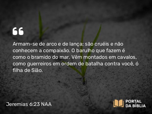 Jeremias 6:23 NAA - Armam-se de arco e de lança; são cruéis e não conhecem a compaixão. O barulho que fazem é como o bramido do mar. Vêm montados em cavalos, como guerreiros em ordem de batalha contra você, ó filha de Sião.