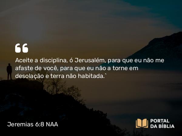 Jeremias 6:8 NAA - Aceite a disciplina, ó Jerusalém, para que eu não me afaste de você, para que eu não a torne em desolação e terra não habitada.