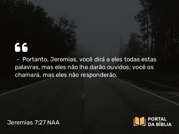 Jeremias 7:27 NAA - — Portanto, Jeremias, você dirá a eles todas estas palavras, mas eles não lhe darão ouvidos; você os chamará, mas eles não responderão.