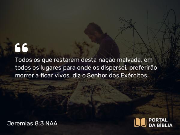 Jeremias 8:3 NAA - Todos os que restarem desta nação malvada, em todos os lugares para onde os dispersei, preferirão morrer a ficar vivos, diz o Senhor dos Exércitos.