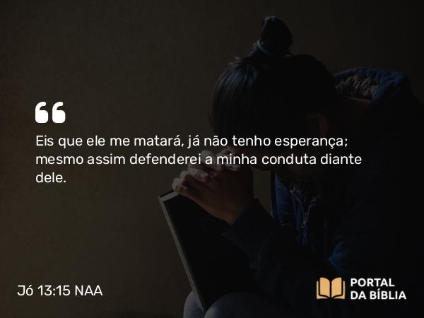 Jó 13:15 NAA - Eis que ele me matará, já não tenho esperança; mesmo assim defenderei a minha conduta diante dele.