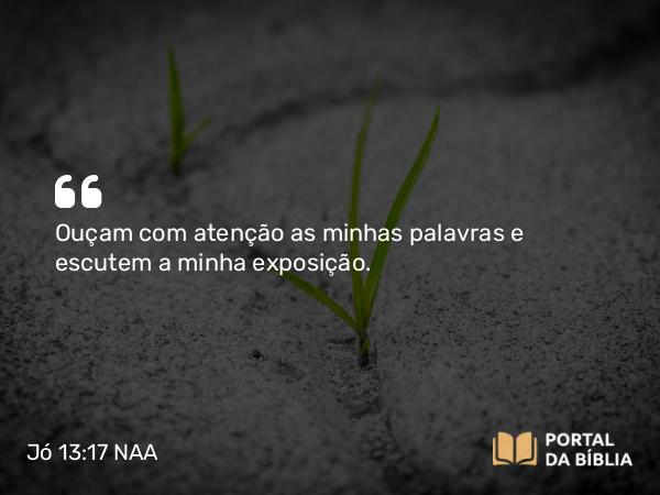 Jó 13:17 NAA - Ouçam com atenção as minhas palavras e escutem a minha exposição.