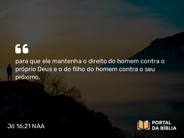 Jó 16:21 NAA - para que ele mantenha o direito do homem contra o próprio Deus e o do filho do homem contra o seu próximo.