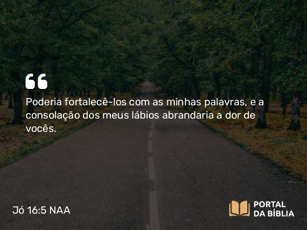 Jó 16:5 NAA - Poderia fortalecê-los com as minhas palavras, e a consolação dos meus lábios abrandaria a dor de vocês.