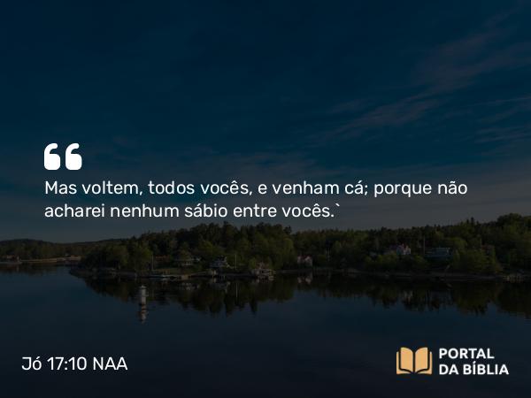 Jó 17:10 NAA - Mas voltem, todos vocês, e venham cá; porque não acharei nenhum sábio entre vocês.