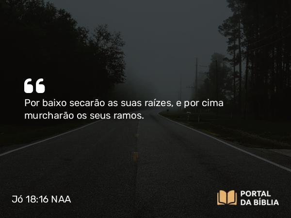 Jó 18:16 NAA - Por baixo secarão as suas raízes, e por cima murcharão os seus ramos.