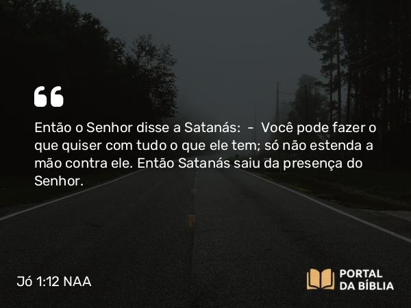 Jó 1:12 NAA - Então o Senhor disse a Satanás: — Você pode fazer o que quiser com tudo o que ele tem; só não estenda a mão contra ele. Então Satanás saiu da presença do Senhor.