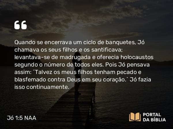 Jó 1:5 NAA - Quando se encerrava um ciclo de banquetes, Jó chamava os seus filhos e os santificava; levantava-se de madrugada e oferecia holocaustos segundo o número de todos eles. Pois Jó pensava assim: 