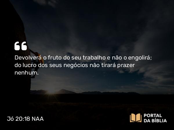 Jó 20:18 NAA - Devolverá o fruto do seu trabalho e não o engolirá; do lucro dos seus negócios não tirará prazer nenhum.