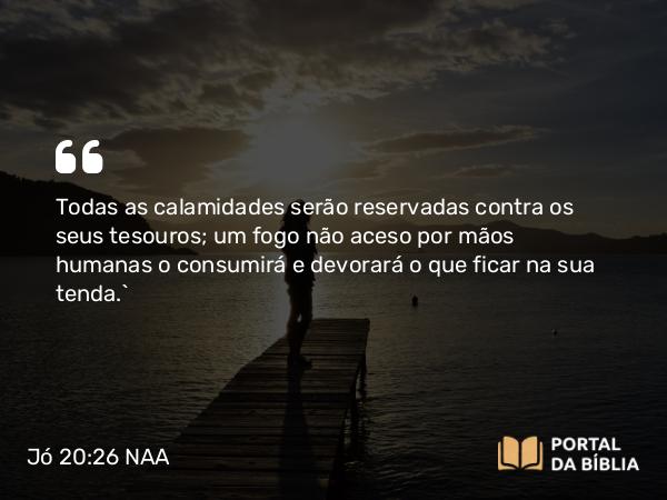 Jó 20:26 NAA - Todas as calamidades serão reservadas contra os seus tesouros; um fogo não aceso por mãos humanas o consumirá e devorará o que ficar na sua tenda.