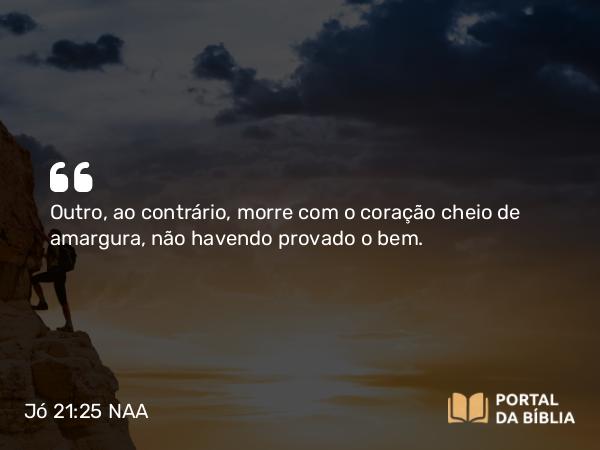 Jó 21:25 NAA - Outro, ao contrário, morre com o coração cheio de amargura, não havendo provado o bem.