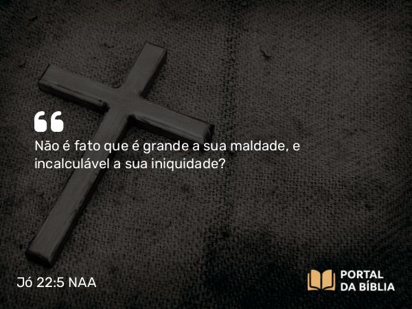 Jó 22:5 NAA - Não é fato que é grande a sua maldade, e incalculável a sua iniquidade?